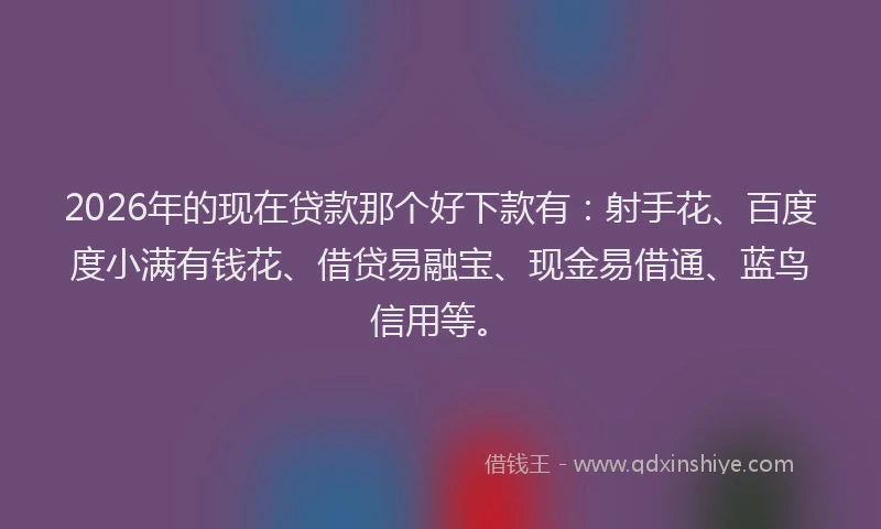 2026年的现在贷款那个好下款有：射手花、百度度小满有钱花、借贷易融宝、现金易借通、蓝鸟信用等。