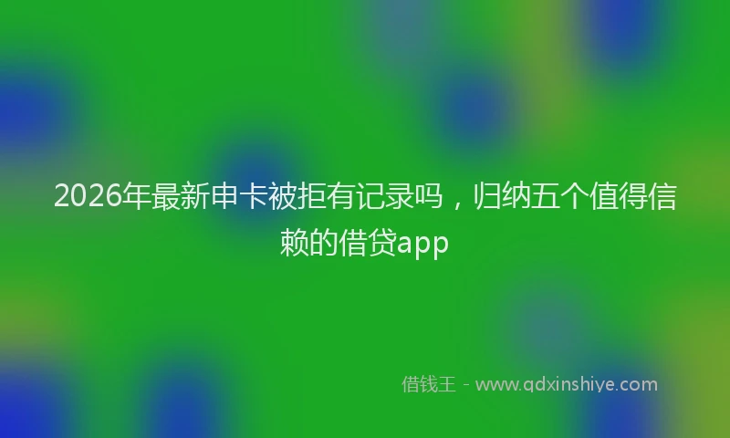 2026年最新申卡被拒有记录吗，归纳五个值得信赖的借贷app