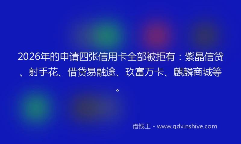 2026年的申请四张信用卡全部被拒有：紫晶信贷、射手花、借贷易融途、玖富万卡、麒麟商城等。