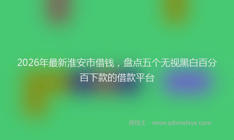 2026年最新淮安市借钱，盘点五个无视黑白百分百下款的借款平台