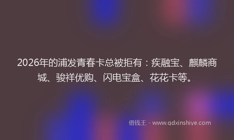 2026年的浦发青春卡总被拒有：疾融宝、麒麟商城、骏祥优购、闪电宝盒、花花卡等。