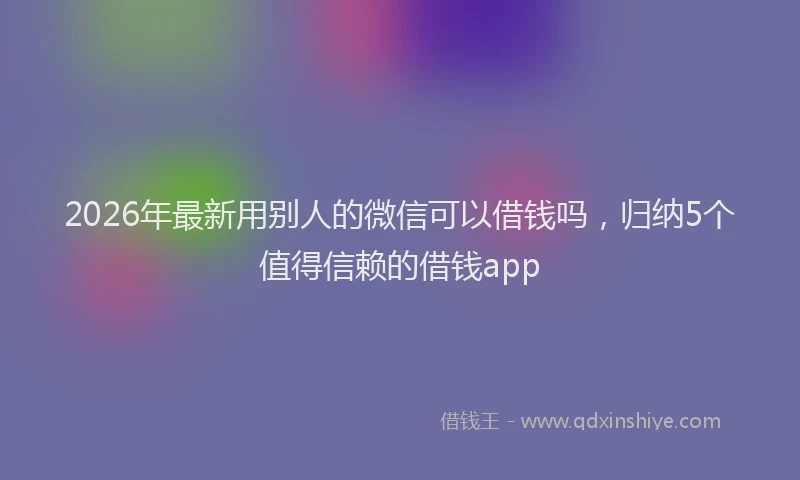 2026年最新用别人的微信可以借钱吗，归纳5个值得信赖的借钱app