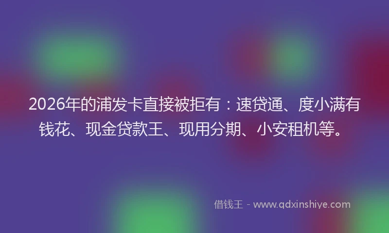 2026年的浦发卡直接被拒有：速贷通、度小满有钱花、现金贷款王、现用分期、小安租机等。