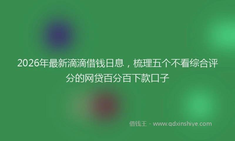 2026年最新滴滴借钱日息，梳理五个不看综合评分的网贷百分百下款口子
