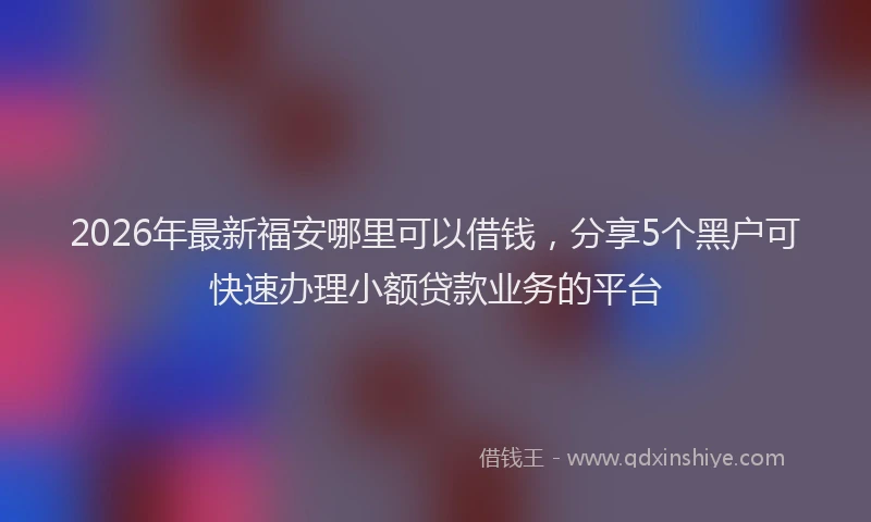 2026年最新福安哪里可以借钱，分享5个黑户可快速办理小额贷款业务的平台