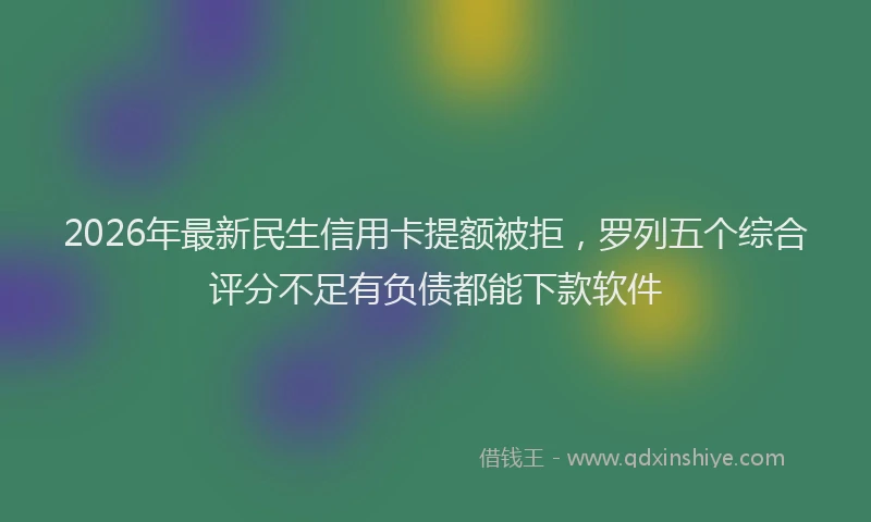 2026年最新民生信用卡提额被拒，罗列五个综合评分不足有负债都能下款软件