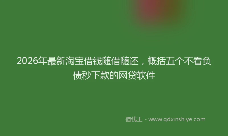 2026年最新淘宝借钱随借随还，概括五个不看负债秒下款的网贷软件