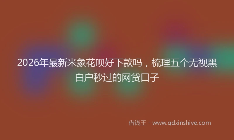 2026年最新米象花呗好下款吗，梳理五个无视黑白户秒过的网贷口子