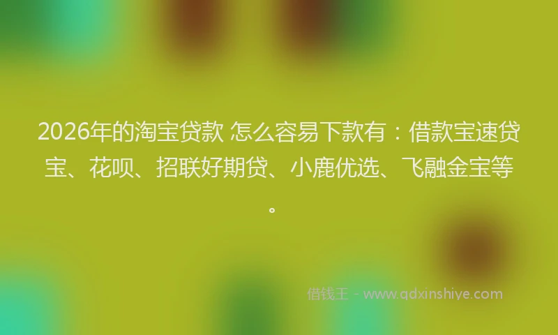 2026年的淘宝贷款 怎么容易下款有：借款宝速贷宝、花呗、招联好期贷、小鹿优选、飞融金宝等。