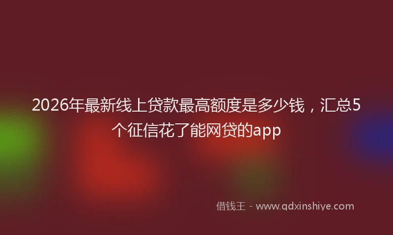 2026年最新线上贷款最高额度是多少钱，汇总5个征信花了能网贷的app