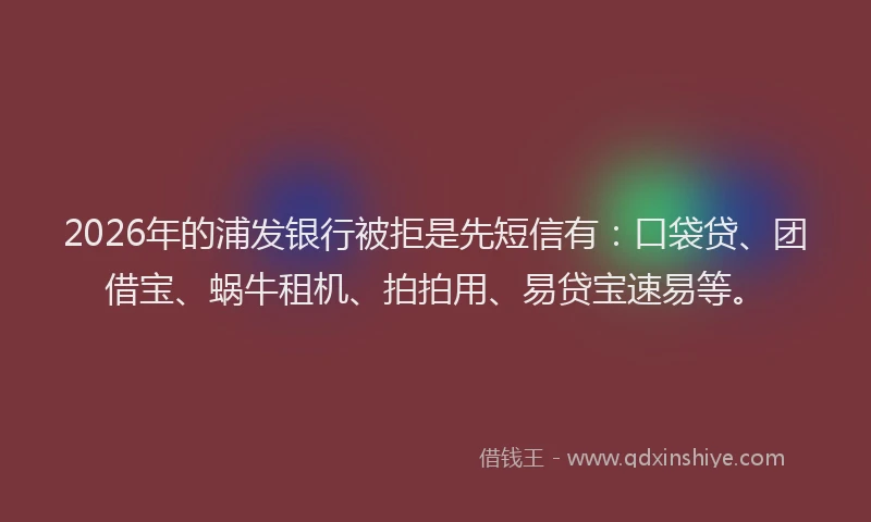 2026年的浦发银行被拒是先短信有：口袋贷、团借宝、蜗牛租机、拍拍用、易贷宝速易等。