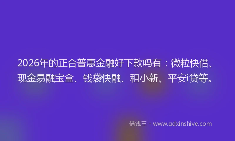 2026年的正合普惠金融好下款吗有：微粒快借、现金易融宝盒、钱袋快融、租小新、平安i贷等。