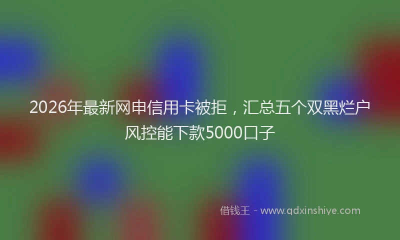 2026年最新网申信用卡被拒，汇总五个双黑烂户风控能下款5000口子