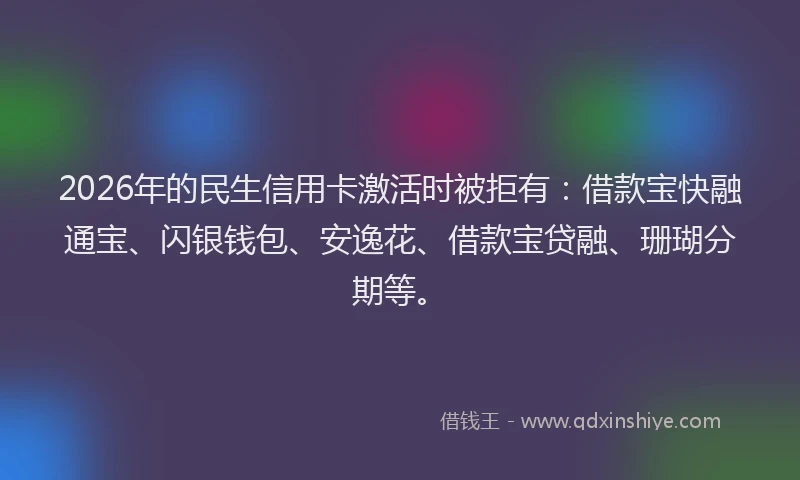 2026年的民生信用卡激活时被拒有：借款宝快融通宝、闪银钱包、安逸花、借款宝贷融、珊瑚分期等。