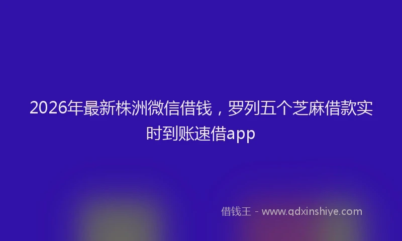 2026年最新株洲微信借钱，罗列五个芝麻借款实时到账速借app