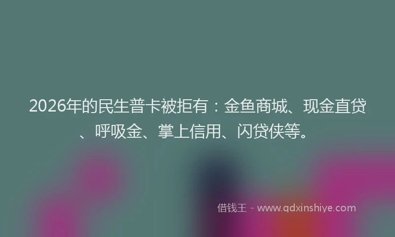 2026年的民生普卡被拒有：金鱼商城、现金直贷、呼吸金、掌上信用、闪贷侠等。
