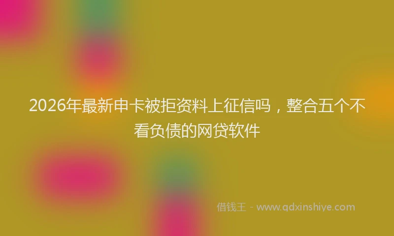 2026年最新申卡被拒资料上征信吗，整合五个不看负债的网贷软件