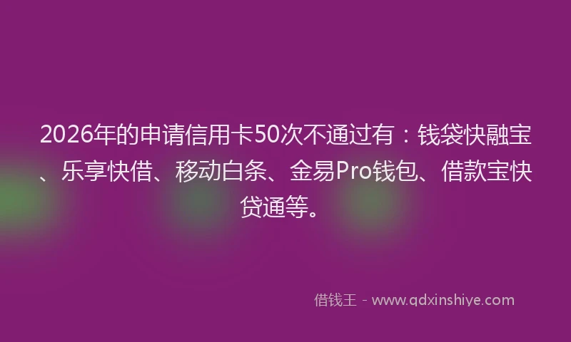 2026年的申请信用卡50次不通过有：钱袋快融宝、乐享快借、移动白条、金易Pro钱包、借款宝快贷通等。