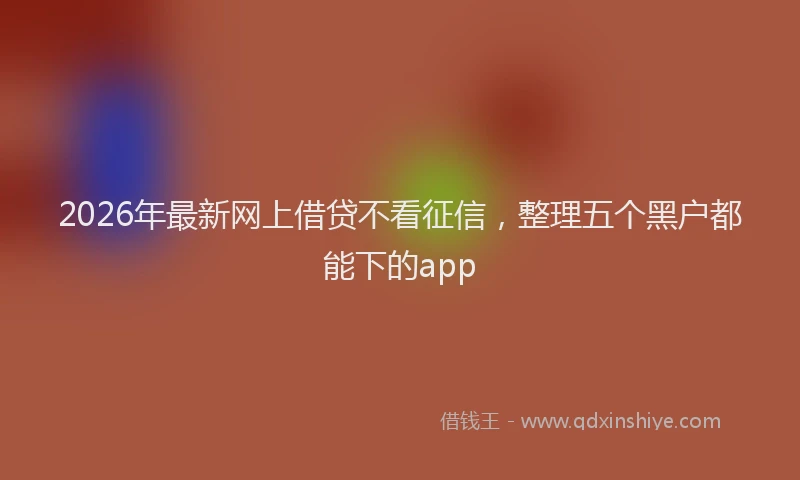 2026年最新网上借贷不看征信，整理五个黑户都能下的app