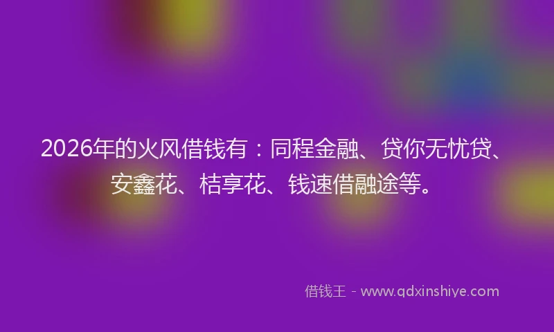 2026年的火风借钱有：同程金融、贷你无忧贷、安鑫花、桔享花、钱速借融途等。