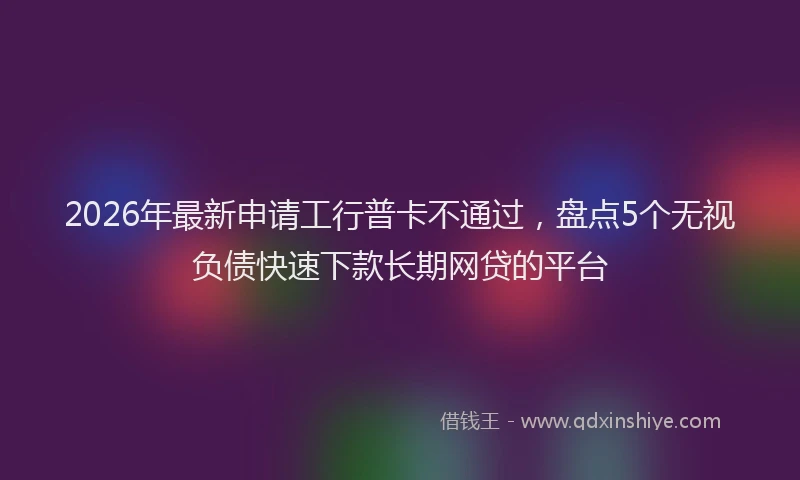 2026年最新申请工行普卡不通过，盘点5个无视负债快速下款长期网贷的平台