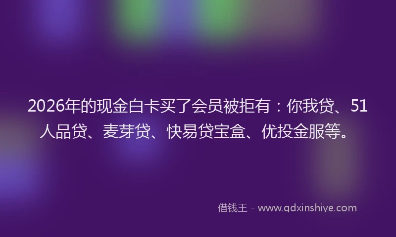 2026年的现金白卡买了会员被拒有：你我贷、51人品贷、麦芽贷、快易贷宝盒、优投金服等。