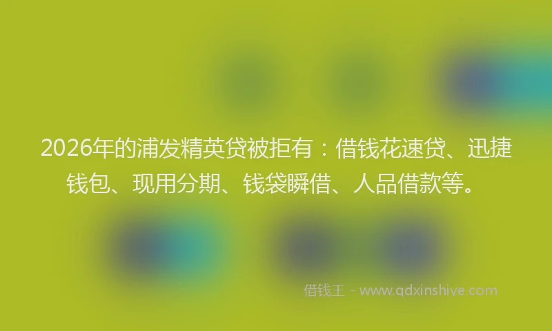 2026年的浦发精英贷被拒有：借钱花速贷、迅捷钱包、现用分期、钱袋瞬借、人品借款等。