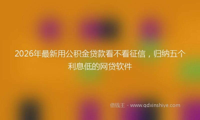 2026年最新用公积金贷款看不看征信，归纳五个利息低的网贷软件