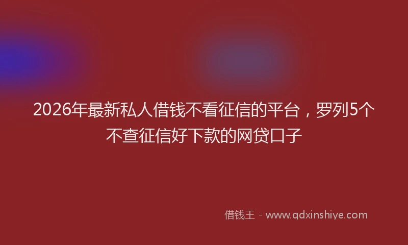 2026年最新私人借钱不看征信的平台，罗列5个不查征信好下款的网贷口子