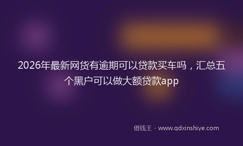 2026年最新网货有逾期可以贷款买车吗，汇总五个黑户可以做大额贷款app