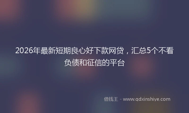 2026年最新短期良心好下款网贷，汇总5个不看负债和征信的平台