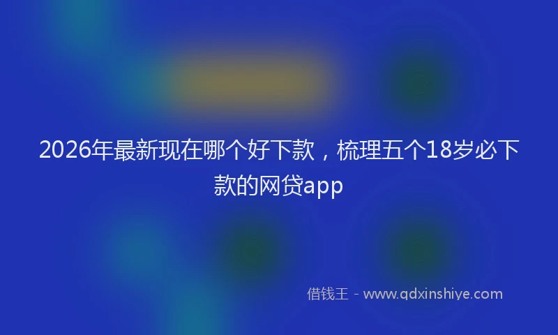 2026年最新现在哪个好下款，梳理五个18岁必下款的网贷app