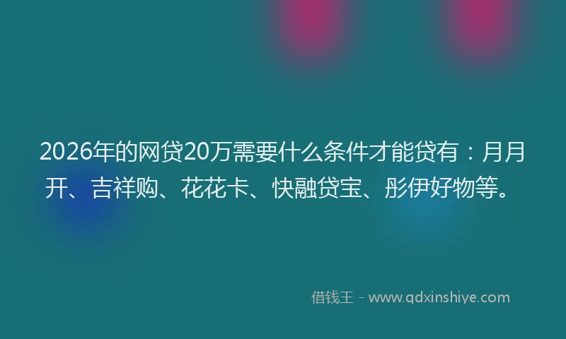 2026年的网贷20万需要什么条件才能贷有：月月开、吉祥购、花花卡、快融贷宝、彤伊好物等。