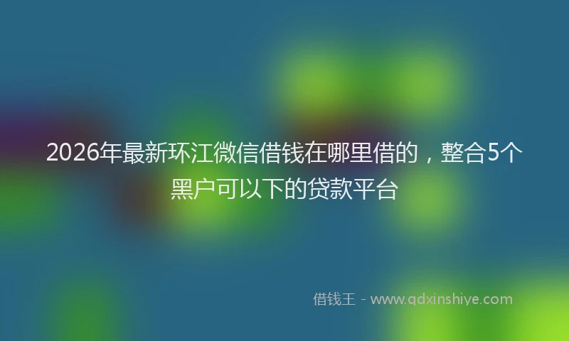 2026年最新环江微信借钱在哪里借的，整合5个黑户可以下的贷款平台