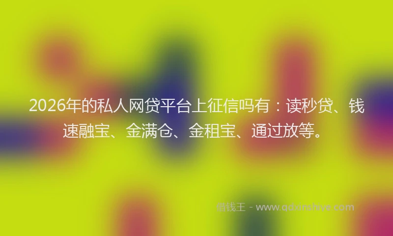 2026年的私人网贷平台上征信吗有：读秒贷、钱速融宝、金满仓、金租宝、通过放等。