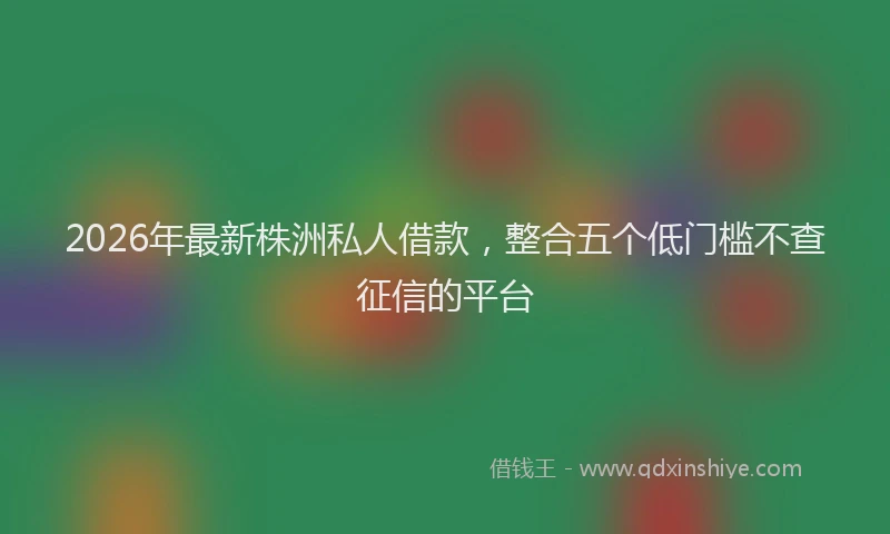 2026年最新株洲私人借款，整合五个低门槛不查征信的平台