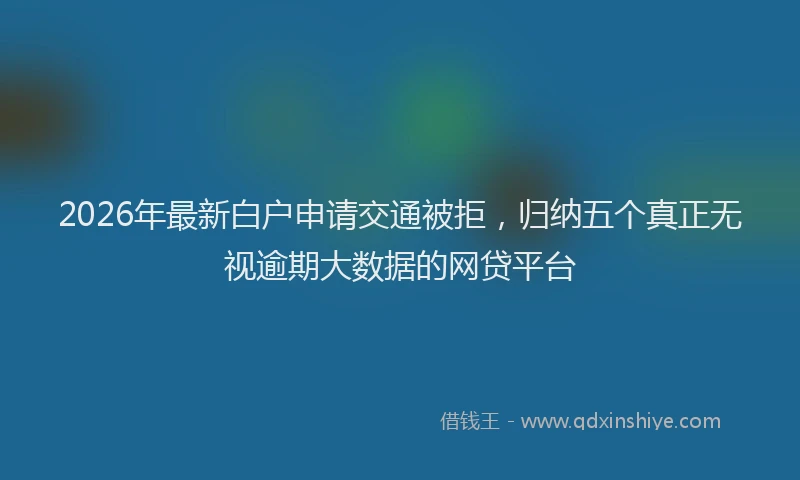 2026年最新白户申请交通被拒，归纳五个真正无视逾期大数据的网贷平台