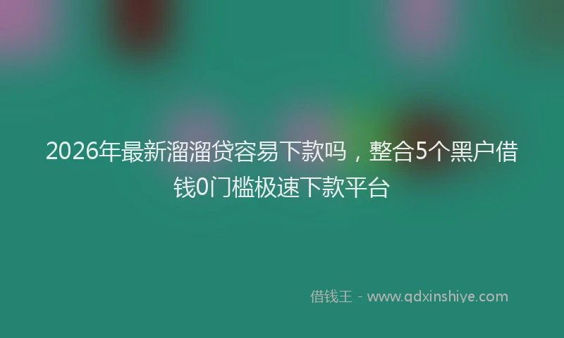 2026年最新溜溜贷容易下款吗，整合5个黑户借钱0门槛极速下款平台
