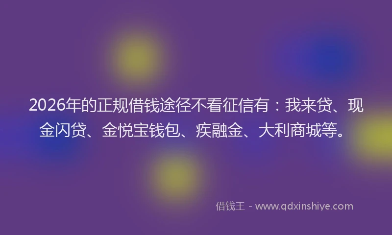 2026年的正规借钱途径不看征信有：我来贷、现金闪贷、金悦宝钱包、疾融金、大利商城等。