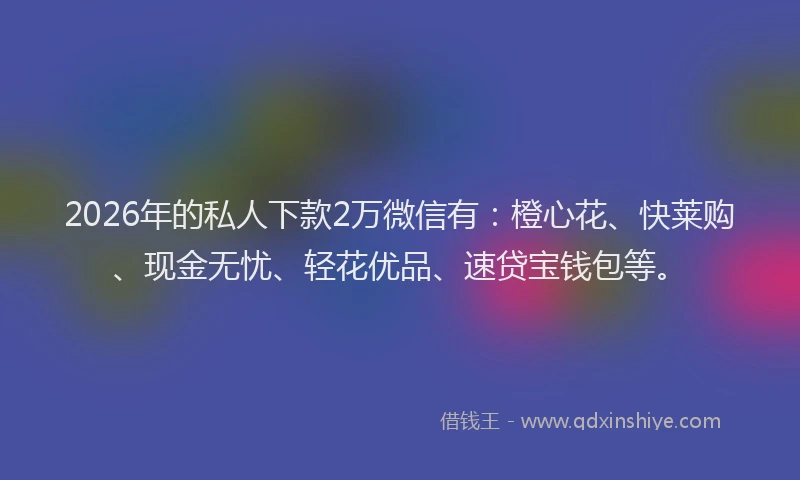 2026年的私人下款2万微信有：橙心花、快莱购、现金无忧、轻花优品、速贷宝钱包等。