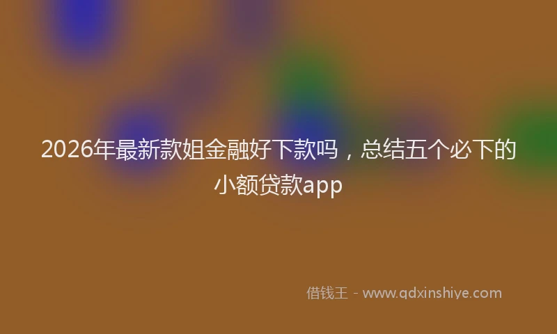 2026年最新款姐金融好下款吗，总结五个必下的小额贷款app