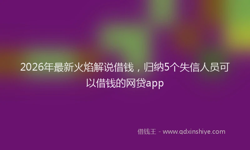 2026年最新火焰解说借钱，归纳5个失信人员可以借钱的网贷app