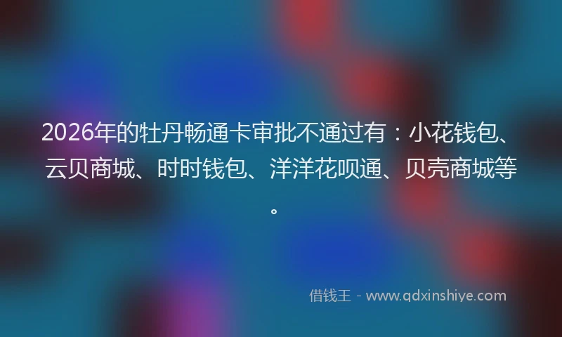 2026年的牡丹畅通卡审批不通过有：小花钱包、云贝商城、时时钱包、洋洋花呗通、贝壳商城等。