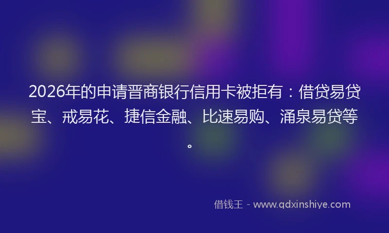 2026年的申请晋商银行信用卡被拒有：借贷易贷宝、戒易花、捷信金融、比速易购、涌泉易贷等。