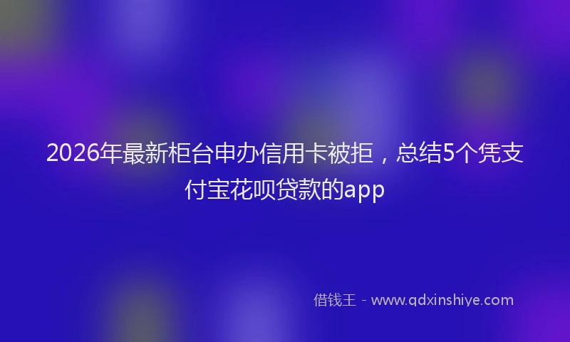 2026年最新柜台申办信用卡被拒，总结5个凭支付宝花呗贷款的app