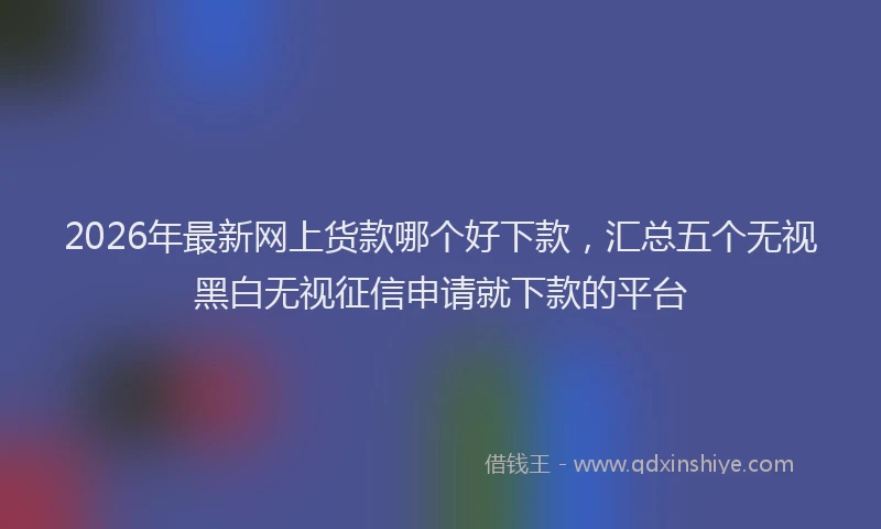 2026年最新网上货款哪个好下款，汇总五个无视黑白无视征信申请就下款的平台