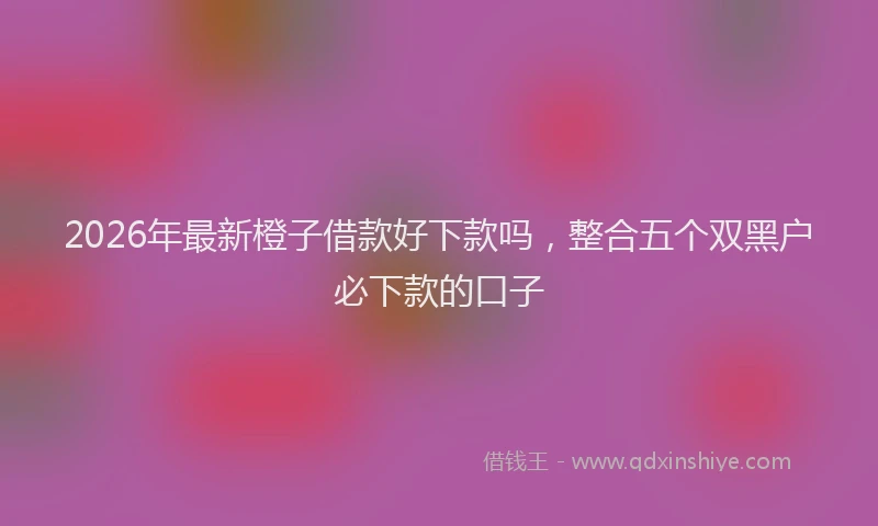 2026年最新橙子借款好下款吗，整合五个双黑户必下款的口子