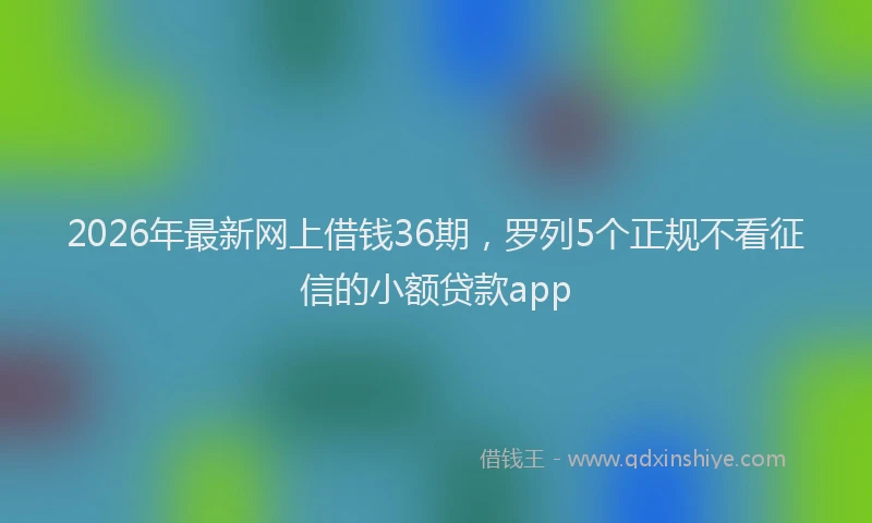 2026年最新网上借钱36期，罗列5个正规不看征信的小额贷款app