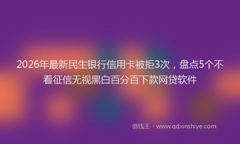 2026年最新民生银行信用卡被拒3次，盘点5个不看征信无视黑白百分百下款网贷软件