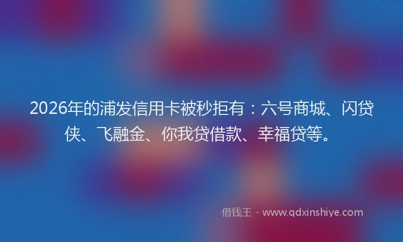 2026年的浦发信用卡被秒拒有：六号商城、闪贷侠、飞融金、你我贷借款、幸福贷等。